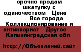 срочно продам шкатулку с одиночеством › Цена ­ 10 000 - Все города Коллекционирование и антиквариат » Другое   . Калининградская обл.
